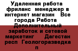 Удаленная работа, фриланс, менеджер в интернет-магазин - Все города Работа » Дополнительный заработок и сетевой маркетинг   . Дагестан респ.,Геологоразведка п.